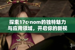 探索17c·nom的独特魅力与应用领域，开启你的新视野与体验