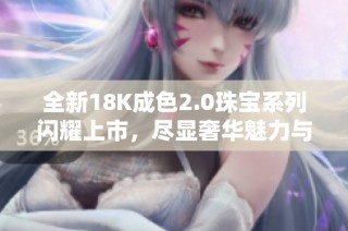 全新18K成色2.0珠宝系列闪耀上市，尽显奢华魅力与独特风格