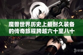 魔兽世界历史上最耐久装备的传奇旅程跨越六十至八十级三个版本