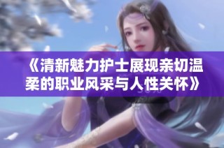 《清新魅力护士展现亲切温柔的职业风采与人性关怀》