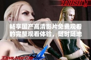 畅享国产高清影片免费观看的完整观看体验，随时随地轻松观看