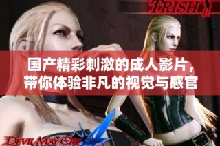 国产精彩刺激的成人影片，带你体验非凡的视觉与感官盛宴