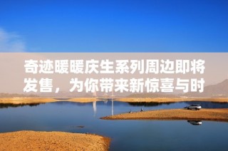 奇迹暖暖庆生系列周边即将发售，为你带来新惊喜与时尚体验
