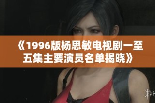 《1996版杨思敏电视剧一至五集主要演员名单揭晓》