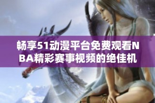 畅享51动漫平台免费观看NBA精彩赛事视频的绝佳机会