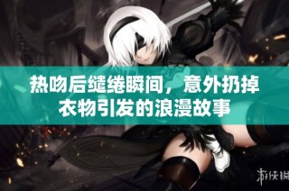 热吻后缱绻瞬间，意外扔掉衣物引发的浪漫故事