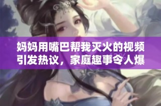 妈妈用嘴巴帮我灭火的视频引发热议，家庭趣事令人爆笑不已