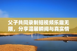父子共同录制短视频乐趣无限，分享温馨瞬间与真实情感