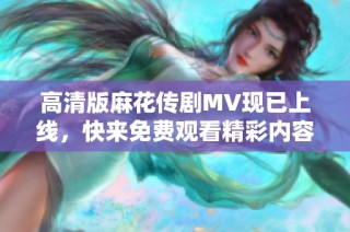 高清版麻花传剧MV现已上线，快来免费观看精彩内容！