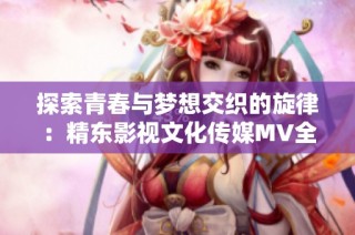 探索青春与梦想交织的旋律：精东影视文化传媒MV全新解读与分享