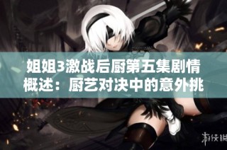 姐姐3激战后厨第五集剧情概述：厨艺对决中的意外挑战与温情瞬间