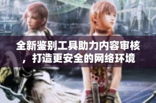 全新鉴别工具助力内容审核，打造更安全的网络环境