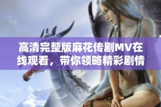 高清完整版麻花传剧MV在线观看，带你领略精彩剧情魅力