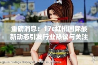 重磅消息：17c红桃国际最新动态引发行业热议与关注