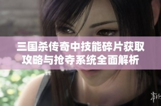 三国杀传奇中技能碎片获取攻略与抢夺系统全面解析