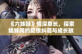 《六姊妹》情深意长，探索姐妹间的爱恨纠葛与成长故事的一部电视剧