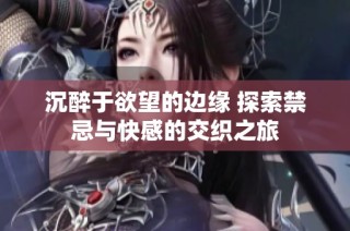 沉醉于欲望的边缘 探索禁忌与快感的交织之旅