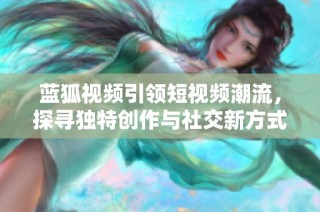 蓝狐视频引领短视频潮流，探寻独特创作与社交新方式