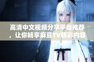 高清中文视频分享平台推荐，让你畅享麻豆TV精彩内容