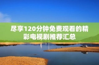 尽享120分钟免费观看的精彩电视剧推荐汇总