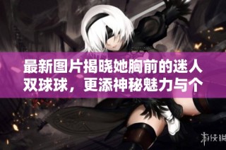 最新图片揭晓她胸前的迷人双球球，更添神秘魅力与个性风格