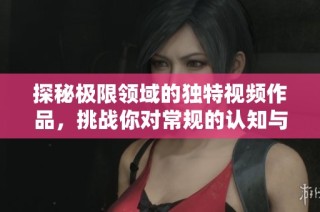 探秘极限领域的独特视频作品，挑战你对常规的认知与想象