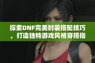探索DNF完美时装搭配技巧，打造独特游戏风格穿搭指南