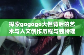 探索gogogo大但背后的艺术与人文创作历程与独特理念