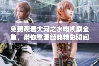 免费观看大河之水电视剧全集，带你重温经典精彩瞬间