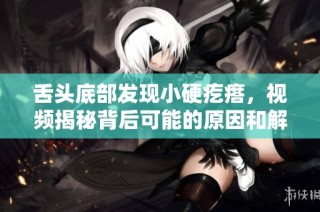 舌头底部发现小硬疙瘩，视频揭秘背后可能的原因和解决方法