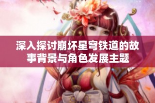 深入探讨崩坏星穹铁道的故事背景与角色发展主题
