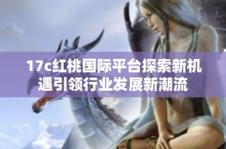17c红桃国际平台探索新机遇引领行业发展新潮流