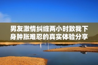 男友激情纠缠两小时致我下身肿胀难忍的真实体验分享