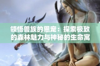 领悟兽族的恩宠：探索极致的森林魅力与神秘的生命寓言