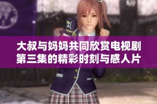 大叔与妈妈共同欣赏电视剧第三集的精彩时刻与感人片段