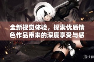 全新视觉体验，探索优质情色作品带来的深度享受与感官刺激