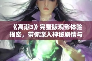 《高潮3》完整版观影体验揭密，带你深入神秘剧情与激烈冲突的全新视角