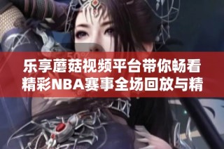 乐享蘑菇视频平台带你畅看精彩NBA赛事全场回放与精彩瞬间