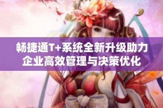 畅捷通T+系统全新升级助力企业高效管理与决策优化