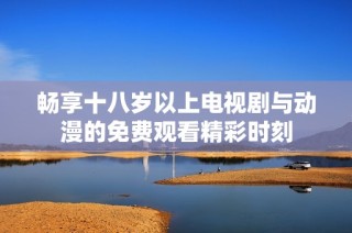 畅享十八岁以上电视剧与动漫的免费观看精彩时刻