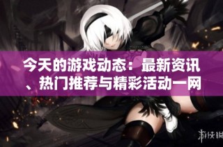 今天的游戏动态：最新资讯、热门推荐与精彩活动一网打尽