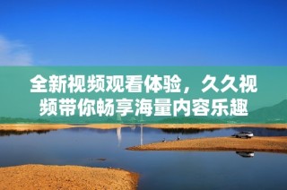 全新视频观看体验，久久视频带你畅享海量内容乐趣