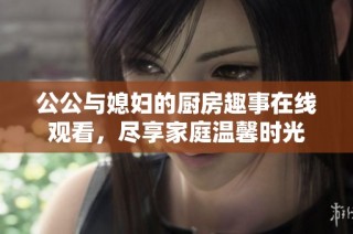 公公与媳妇的厨房趣事在线观看，尽享家庭温馨时光