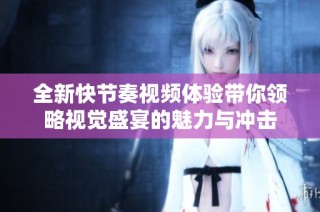 全新快节奏视频体验带你领略视觉盛宴的魅力与冲击