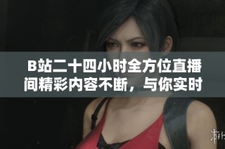  B站二十四小时全方位直播间精彩内容不断，与你实时互动不容错过