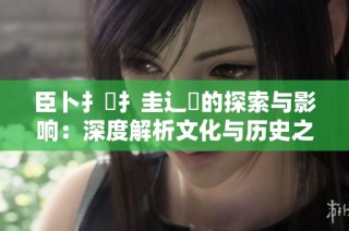 臣卜扌喿扌圭辶畐的探索与影响：深度解析文化与历史之间的联系