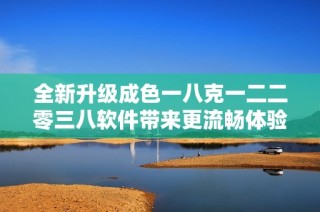 全新升级成色一八克一二二零三八软件带来更流畅体验与创新功能