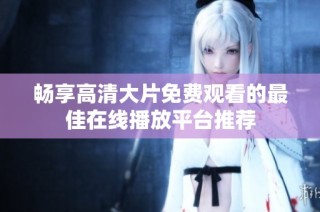 畅享高清大片免费观看的最佳在线播放平台推荐