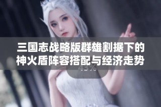 三国志战略版群雄割据下的神火盾阵容搭配与经济走势分析