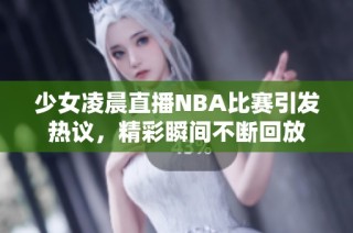 少女凌晨直播NBA比赛引发热议，精彩瞬间不断回放
